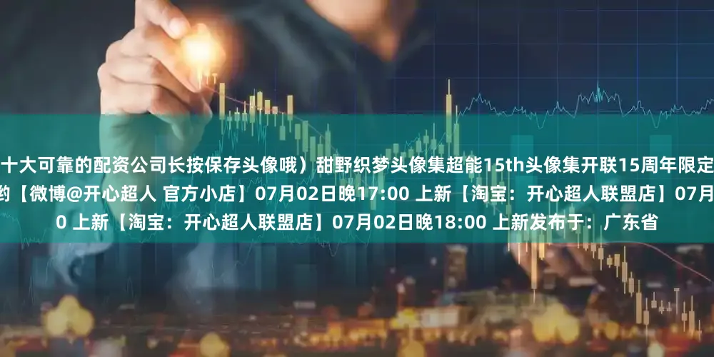 十大可靠的配资公司长按保存头像哦）甜野织梦头像集超能15th头像集开联15周年限定周边今晚双平台上新千万不要错过哟【微博@开心超人 官方小店】07月02日晚17:00 上新【淘宝：开心超人联盟店】07月02日晚18:00 上新发布于：广东省
