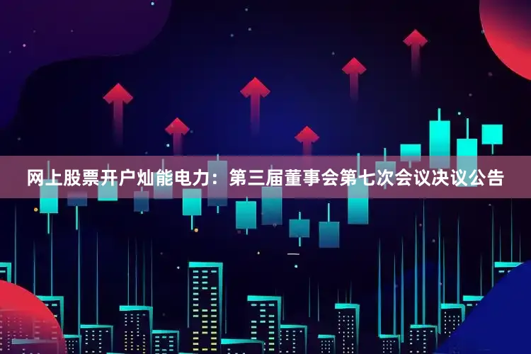 网上股票开户灿能电力：第三届董事会第七次会议决议公告