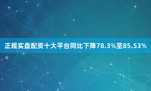 正规实盘配资十大平台同比下降78.3%至85.53%