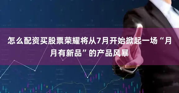 怎么配资买股票荣耀将从7月开始掀起一场“月月有新品”的产品风暴