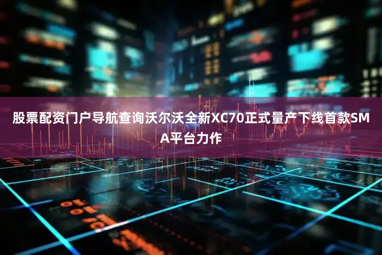 股票配资门户导航查询沃尔沃全新XC70正式量产下线首款SMA平台力作