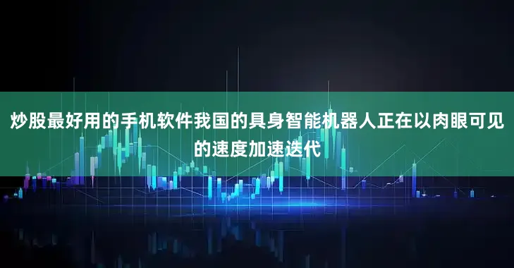 炒股最好用的手机软件我国的具身智能机器人正在以肉眼可见的速度加速迭代