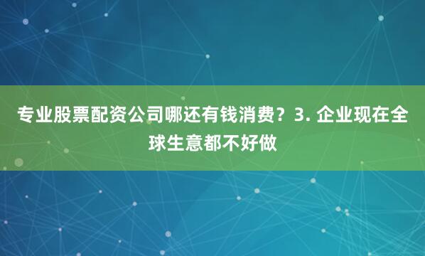 专业股票配资公司哪还有钱消费？3. 企业现在全球生意都不好做
