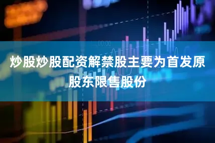 炒股炒股配资解禁股主要为首发原股东限售股份