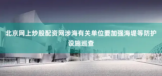 北京网上炒股配资网涉海有关单位要加强海堤等防护设施巡查